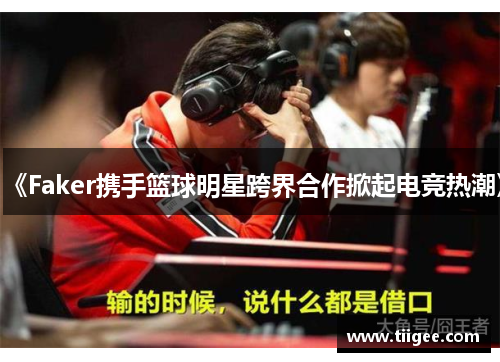《Faker携手篮球明星跨界合作掀起电竞热潮》